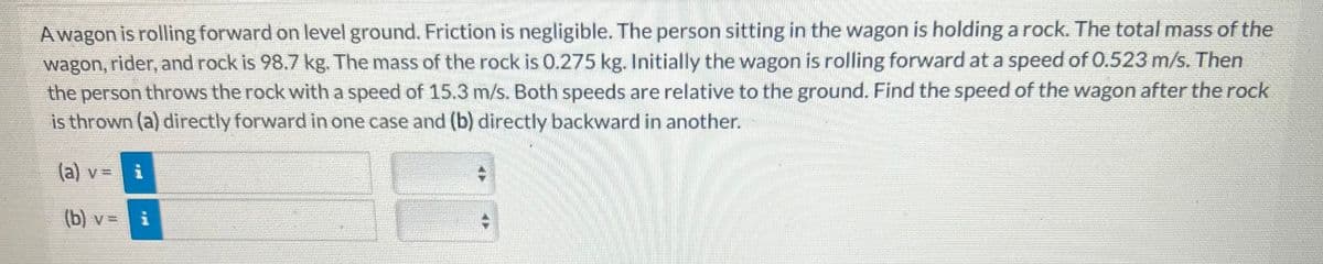 Awagon is rolling forward on level ground. Friction is negligible. The person sitting in the wagon is holding a rock. The total mass of the
wagon, rider, and rock is 98.7 kg. The mass of the rock is 0.275 kg. Initially the wagon is rolling forward at a speed of 0.523 m/s. Then
the person throws the rock with a speed of 15.3 m/s. Both speeds are relative to the ground. Find the speed of the wagon after the rock
is thrown (a) directly forward in one case and (b) directly backward in another.
(a) v = i
(b) v =
i