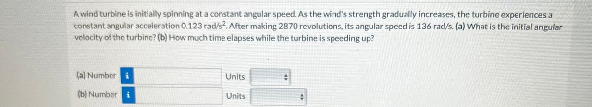 A wind turbine is initially spinning at a constant angular speed. As the wind's strength gradually increases, the turbine experiences a
constant angular acceleration 0.123 rad/s². After making 2870 revolutions, its angular speed is 136 rad/s. (a) What is the initial angular
velocity of the turbine? (b) How much time elapses while the turbine is speeding up?
(a) Number i
(b) Number i
Units
Units
