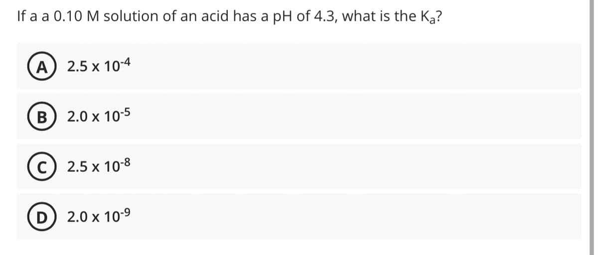 If a a 0.10 M solution of an acid has a pH of 4.3, what is the Ka?
A) 2.5 x 10-4
B) 2.0 x 10-5
C
D
2.5 x 10-8
2.0 x 10-⁹