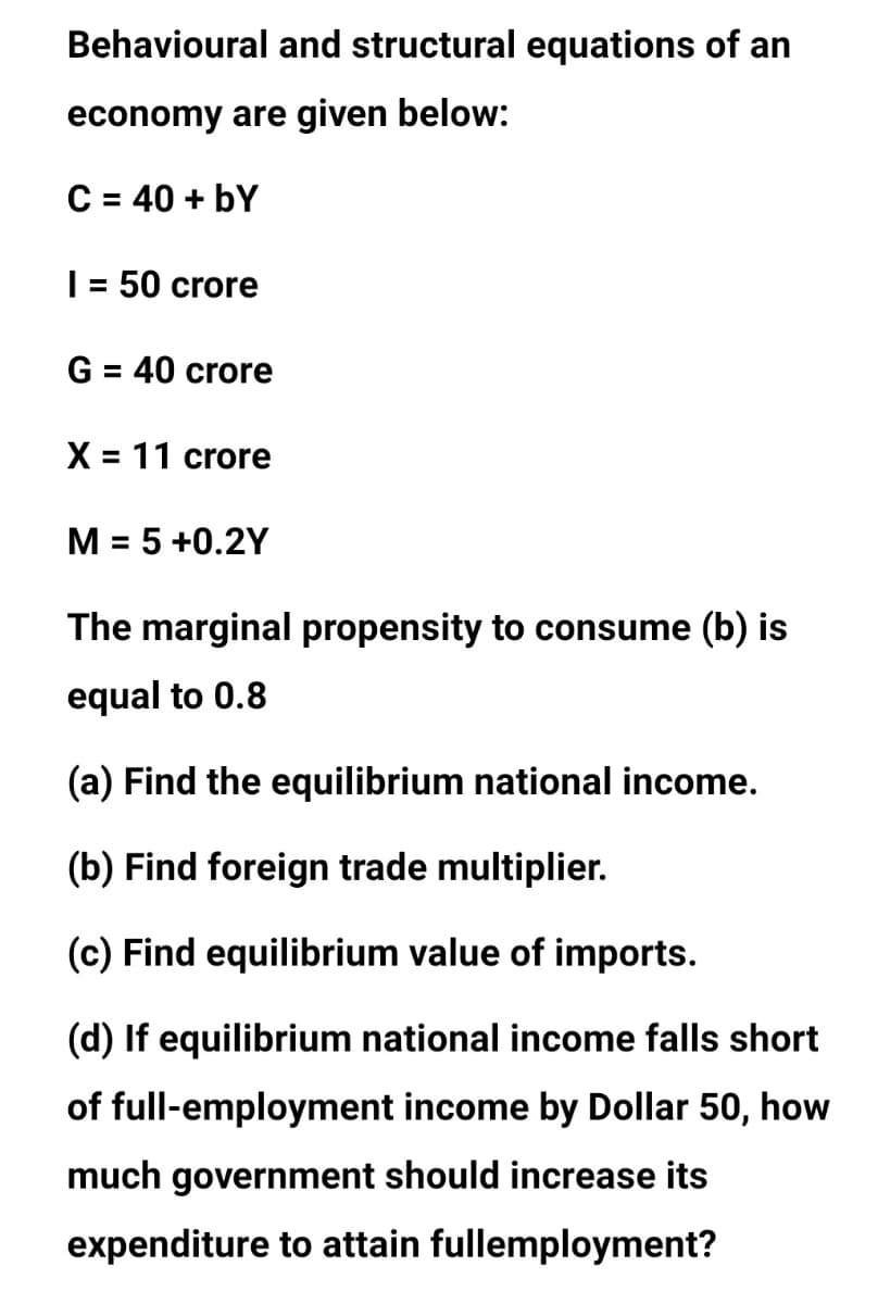 Behavioural and structural equations of an
economy are given below:
C = 40 + bY
| = 50 crore
%3D
G = 40 crore
%3D
X = 11 crore
%3D
M = 5 +0.2Y
The marginal propensity to consume (b) is
equal to 0.8
(a) Find the equilibrium national income.
(b) Find foreign trade multiplier.
(c) Find equilibrium value of imports.
(d) If equilibrium national income falls short
of full-employment income by Dollar 50, how
much government should increase its
expenditure to attain fullemployment?
