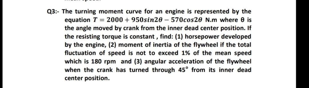 Q3:- The turning moment curve for an engine is represented by the
equation T = 2000 + 950sin20 – 570cos20 N.m where 0 is
the angle moved by crank from the inner dead center position. If
the resisting torque is constant, find: (1) horsepower developed
by the engine, (2) moment of inertia of the flywheel if the total
fluctuation of speed is not to exceed 1% of the mean speed
which is 180 rpm and (3) angular acceleration of the flywheel
when the crank has turned through 45° from its inner dead
center position.

