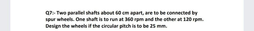 Q7:- Two parallel shafts about 60 cm apart, are to be connected by
spur wheels. One shaft is to run at 360 rpm and the other at 120 rpm.
Design the wheels if the circular pitch is to be 25 mm.
