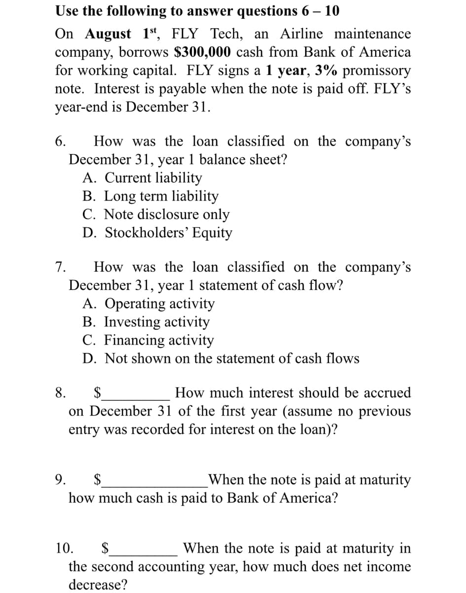 Use the following to answer questions 6 – 10
On August 1t, FLY Tech, an Airline maintenance
company, borrows $300,000 cash from Bank of America
for working capital. FLY signs a 1 year, 3% promissory
note. Interest is payable when the note is paid off. FLY's
year-end is December 31.
How was the loan classified on the company's
December 31, year 1 balance sheet?
A. Current liability
B. Long term liability
C. Note disclosure only
D. Stockholders’ Equity
6.
How was the loan classified on the company's
December 31, year 1 statement of cash flow?
A. Operating activity
B. Investing activity
C. Financing activity
7.
D. Not shown on the statement of cash flows
$
on December 31 of the first year (assume no previous
entry was recorded for interest on the loan)?
8.
How much interest should be accrued
When the note is paid at maturity
2$
how much cash is paid to Bank of America?
9.
When the note is paid at maturity in
the second accounting year, how much does net income
10.
$
decrease?
