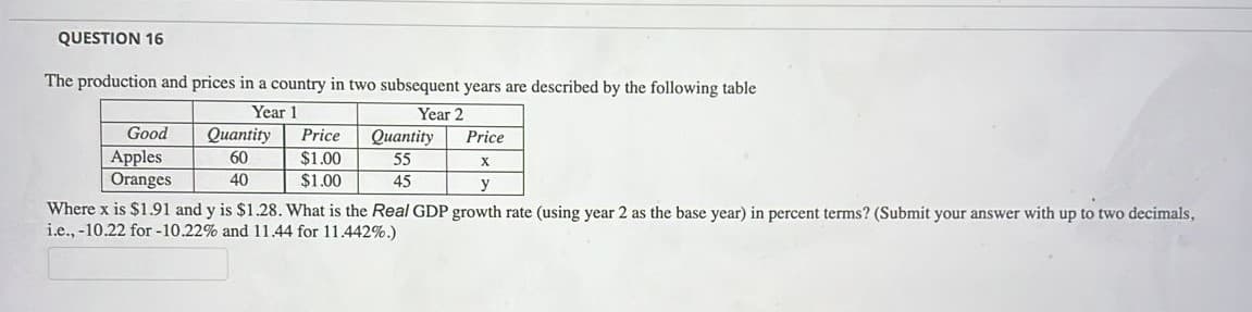 QUESTION 16
The production and prices in a country in two subsequent years are described by the following table
Year 1
Оuantity
Year 2
Good
Price
Оиantity
Price
Apples
Oranges
$1.00
$1.00
60
55
40
45
y
Where x is $1.91 and y is $1.28. What is the Real GDP growth rate (using year 2 as the base year) in percent terms? (Submit your answer with up to two decimals,
i.e., -10.22 for -10.22% and 11.44 for 11.442%.)
