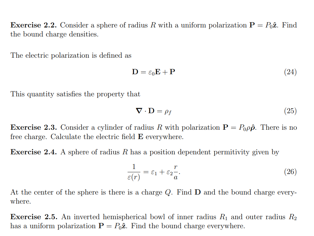 Exercise 2.2. Consider a sphere of radius R with a uniform polarization P = Poz. Find
the bound charge densities.
The electric polarization is defined as
D = EE + P
This quantity satisfies the property that
V.D = Pf
(25)
Exercise 2.3. Consider a cylinder of radius R with polarization P = Popp. There is no
free charge. Calculate the electric field E everywhere.
Exercise 2.4. A sphere of radius R has a position dependent permitivity given by
1
ε(r)
r
€2----
(24)
= E1 + E2
(26)
At the center of the sphere is there is a charge Q. Find D and the bound charge every-
where.
Exercise 2.5. An inverted hemispherical bowl of inner radius R₁ and outer radius R₂
has a uniform polarization P = Poz. Find the bound charge everywhere.