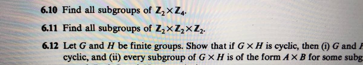 6.10 Find all subgroups of Z2× Z4.
6.11 Find all subgroups of Z,xZ,×Z,.
6.12 Let G and H be finite groups. Show that if G XH is cyclic, then (i) G and F
cyclic, and (ii) every subgroup of G X H is of the form AXB for some subg
