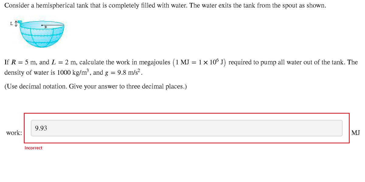 Consider a hemispherical tank that is completely filled with water. The water exits the tank from the spout as shown.
L
R
If R = 5 m, and L
2 m, calculate the work in megajoules (1 MJ = 1 × 10° J) required to pump all water out of the tank. The
density of water is 1000 kg/m', and g = 9.8 m/s² .
(Use decimal notation. Give your answer to three decimal places.)
9.93
work:
MJ
Incorrect
