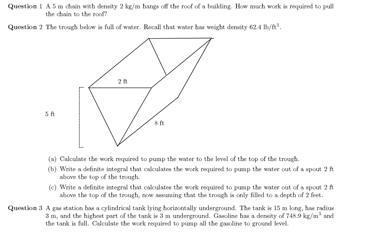 Question 1 A 5 m chain with density 2 kg/m hangs off the roof of a building. How much work is required to pull
the chain to the roof?
Question 2 The trough below is full of water. Recall that water has weight density 62.4 lb/ft³.
2 ft
5 ft
8 ft
(a) Calculate the work required to pump the water to the level of the top of the trough.
(b) Write a definite integral that calculates the work required to pump the water out of a spout 2 ft
above the top of the trough.
(c) Write a definite integral that calculates the work required to pump the water out of a spout 2 ft
above the top of the trough, now assuming that the trough is only filled to a depth of 2 feet.
Question 3 A gas station has a cylindrical tank lying horizontally underground. The tank is 15 m long, has radius
3 m, and the highest part of the tank is 3 m underground. Gasoline has a density of 748.9 kg/m and
the tank is full. Calculate the work required to pump all the gasoline to ground level.
