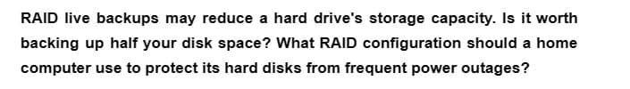 RAID live backups may reduce a hard drive's storage capacity. Is it worth
backing up half your disk space? What RAID configuration should a home
computer use to protect its hard disks from frequent power outages?