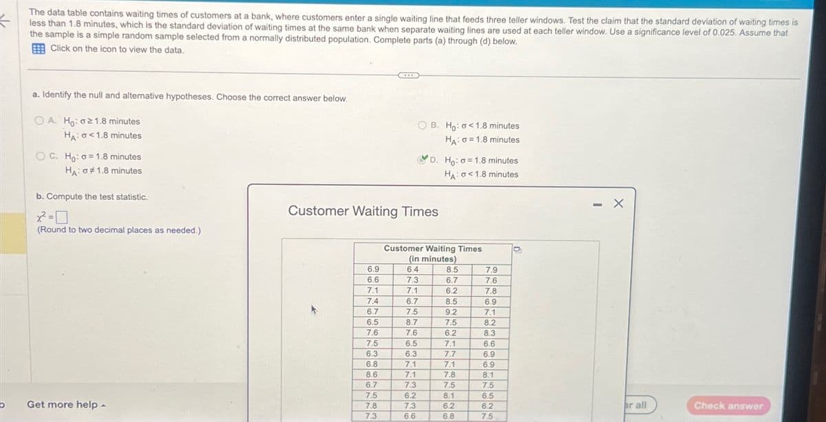 The data table contains waiting times of customers at a bank, where customers enter a single waiting line that feeds three teller windows. Test the claim that the standard deviation of waiting times is
less than 1.8 minutes, which is the standard deviation of waiting times at the same bank when separate waiting lines are used at each teller window. Use a significance level of 0.025. Assume that
the sample is a simple random sample selected from a normally distributed population. Complete parts (a) through (d) below.
Click on the icon to view the data.
a. Identify the null and alternative hypotheses. Choose the correct answer below.
OA. Ho: 021.8 minutes
HA: <1.8 minutes
OC. Ho: o 1.8 minutes
HA:
1.8 minutes
b. Compute the test statistic.
OB. Ho: <1.8 minutes
HA σ 1.8 minutes
D. Ho: o 1.8 minutes
HA: <1.8 minutes
Customer Waiting Times
(Round to two decimal places as needed.)
Customer Waiting Times
(in minutes)
6.9
6.4
8.5
7.9
6.6
7.3
6.7
7.6
7.1
7.1
6.2
7.8
7.4
6.7
8.5
6.9
6.7
7.5
9.2
7.1
6.5
8.7
7.5
8.2
7.6
7.6
6.2
8.3
7.5
6.5
7.1
6.6
6.3
6.3
7.7
6.9
6.8
7.1
7.1
6.9
8.6
7.1
7.8
8.1
6.7
7.3
7.5
7.5
7.5
6.2
8.1
6.5
D
Get more help
7.8
7.3
6.2
6.2
ar all
Check answer
7.3
6.6
6.8
7.5