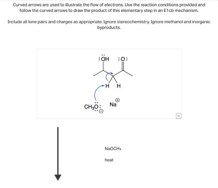 Curved arrows are used to illustrate the flow of electrons. Use the reaction conditions provided and
follow the curved arrows to draw the product of this elementary step in an E1cb mechanism.
Include all lone pairs and charges as appropriate. Ignore stereochemistry. Ignore methanol and inorganic
byproducts.
: OH
CH3C
H H
Na
:O:
NaOCH3
heat
O