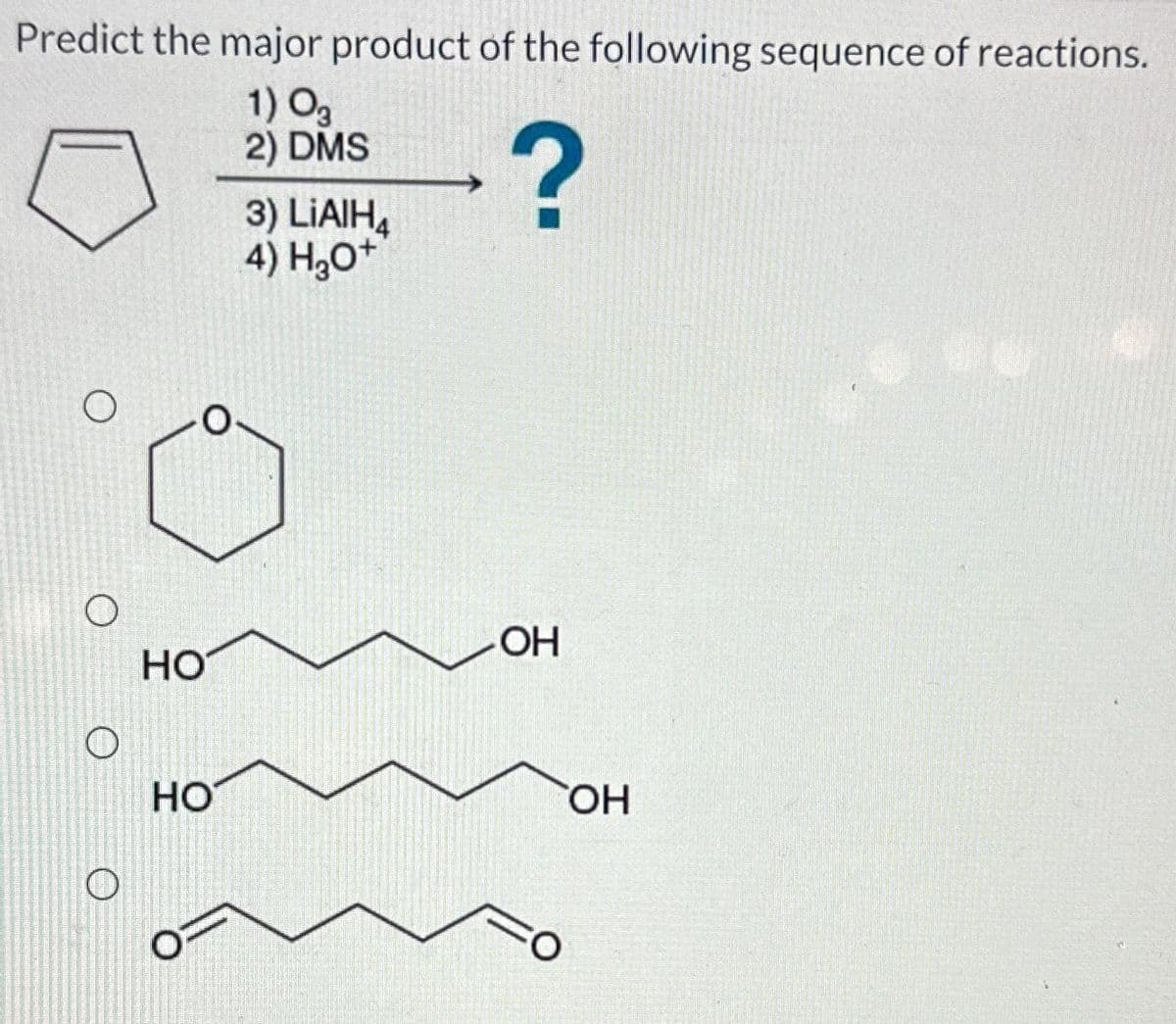 Predict the major product of the following sequence of reactions.
1) 03
2) DMS
?
O
O
O
O
HO
HO
3) LiAlH4
4) H₂O+
OH
FO
OH