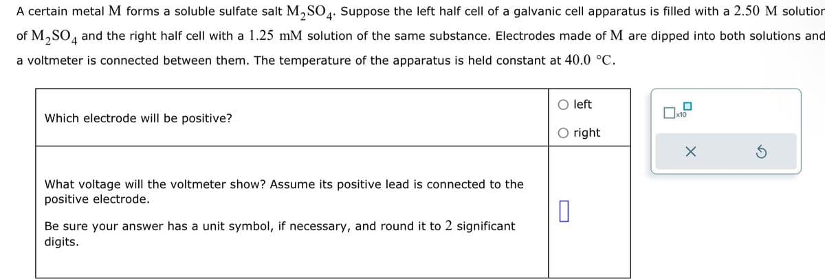 A certain metal M forms a soluble sulfate salt M₂SO4. Suppose the left half cell of a galvanic cell apparatus is filled with a 2.50 M solution
of M₂SO4 and the right half cell with a 1.25 mM solution of the same substance. Electrodes made of M are dipped into both solutions and
a voltmeter is connected between them. The temperature of the apparatus is held constant at 40.0 °C.
Which electrode will be positive?
What voltage will the voltmeter show? Assume its positive lead is connected to the
positive electrode.
0
Be sure your answer has a unit symbol, if necessary, and round it to 2 significant
digits.
left
right
☐
x10
X
Ś