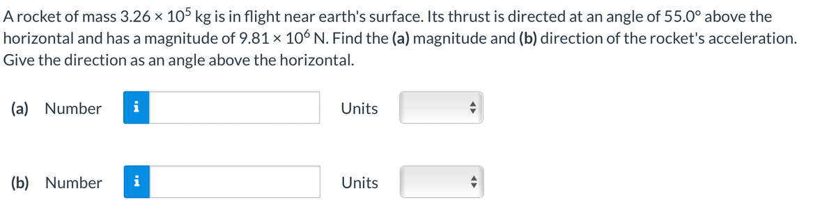 A rocket of mass 3.26 × 105 kg is in flight near earth's surface. Its thrust is directed at an angle of 55.0° above the
horizontal and has a magnitude of 9.81 × 106 N. Find the (a) magnitude and (b) direction of the rocket's acceleration.
Give the direction as an angle above the horizontal.
(a) Number
(b) Number
i
Units
Units