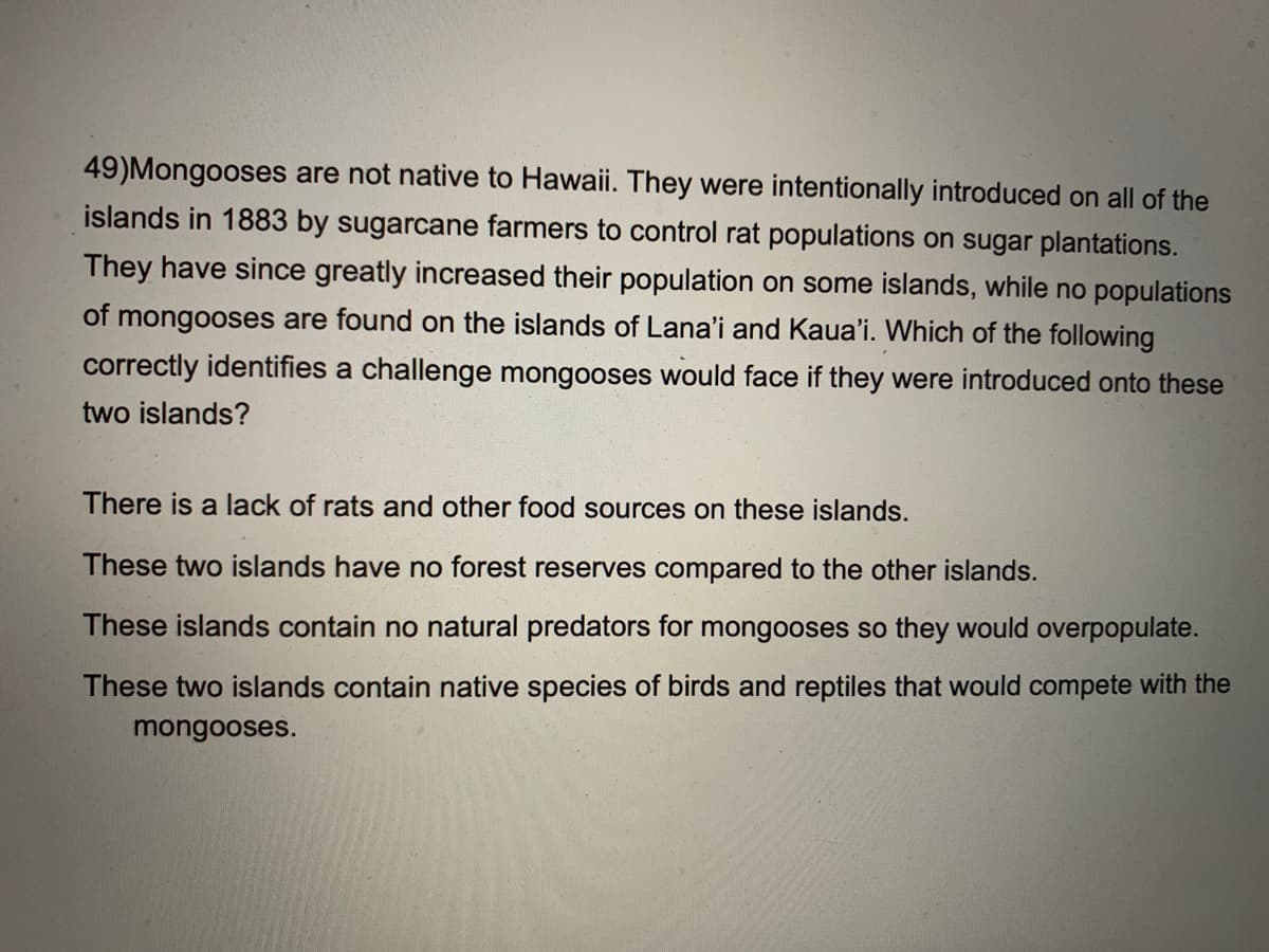 49)Mongooses are not native to Hawaii. They were intentionally introduced on all of the
islands in 1883 by sugarcane farmers to control rat populations on sugar plantations.
They have since greatly increased their population on some islands, while no populations
of mongooses are found on the islands of Lana'i and Kaua'i. Which of the following
correctly identifies a challenge mongooses would face if they were introduced onto these
two islands?
There is a lack of rats and other food sources on these islands.
These two islands have no forest reserves compared to the other islands.
These islands contain no natural predators for mongooses so they would overpopulate.
These two islands contain native species of birds and reptiles that would compete with the
mongooses.
