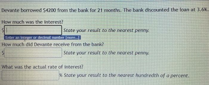 Devante borrowed $4200 from the bank for 21 months. The bank discounted the loan at 3.6%.
How much was the interest?
State your result to the nearest penny.
Enter an integer or decimal number [more..]
How much did Devante receive from the bank?
State your result to the nearest penny.
What was the actual rate of interest?
% State your result to the nearest hundredth of a percent.
