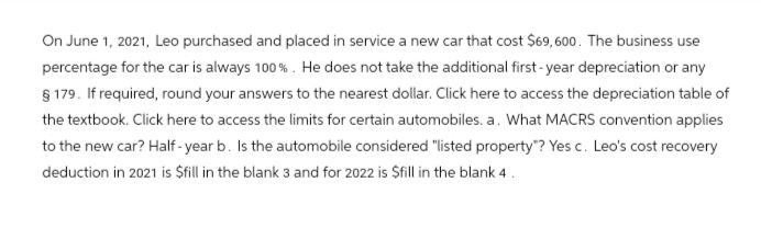 On June 1, 2021, Leo purchased and placed in service a new car that cost $69,600. The business use
percentage for the car is always 100%. He does not take the additional first-year depreciation or any
§ 179. If required, round your answers to the nearest dollar. Click here to access the depreciation table of
the textbook. Click here to access the limits for certain automobiles. a. What MACRS convention applies
to the new car? Half-year b. Is the automobile considered "listed property"? Yes c. Leo's cost recovery
deduction in 2021 is $fill in the blank 3 and for 2022 is $fill in the blank 4.