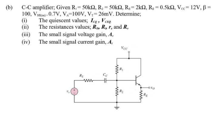 (b)
C-C amplifier; Given R,= 50k2, R = 50k2, R;= 2k2, Rs = 0.5k2, Vcc= 12V, ß =
100, VREGn) - 0.7V, VA=100V, V;= 26mV. Determine;
(i)
(ii)
(iii) The small signal voltage gain, A,
(iv) The small signal current gain, A,
The quiescent values; Ico, Veso
The resistances values; R, R, r. and R,
Vce
Rs
RE
ww
