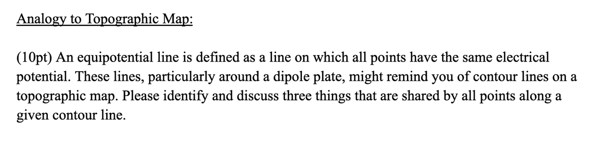 Analogy to Topographic Map:
(10pt) An equipotential line is defined as a line on which all points have the same electrical
potential. These lines, particularly around a dipole plate, might remind you of contour lines on a
topographic map. Please identify and discuss three things that are shared by all points along a
given contour line.