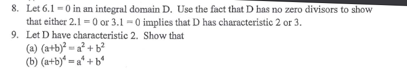 8. Let 6.1 = 0 in an integral domain D. Use the fact that D has no zero divisors to show
that either 2.1 = 0 or 3.1 = 0 implies that D has characteristic 2 or 3.
9. Let D have characteristic 2. Show that
(a) (a+b)² = a² + b²
(b) (a+b)“ = a* + b4
