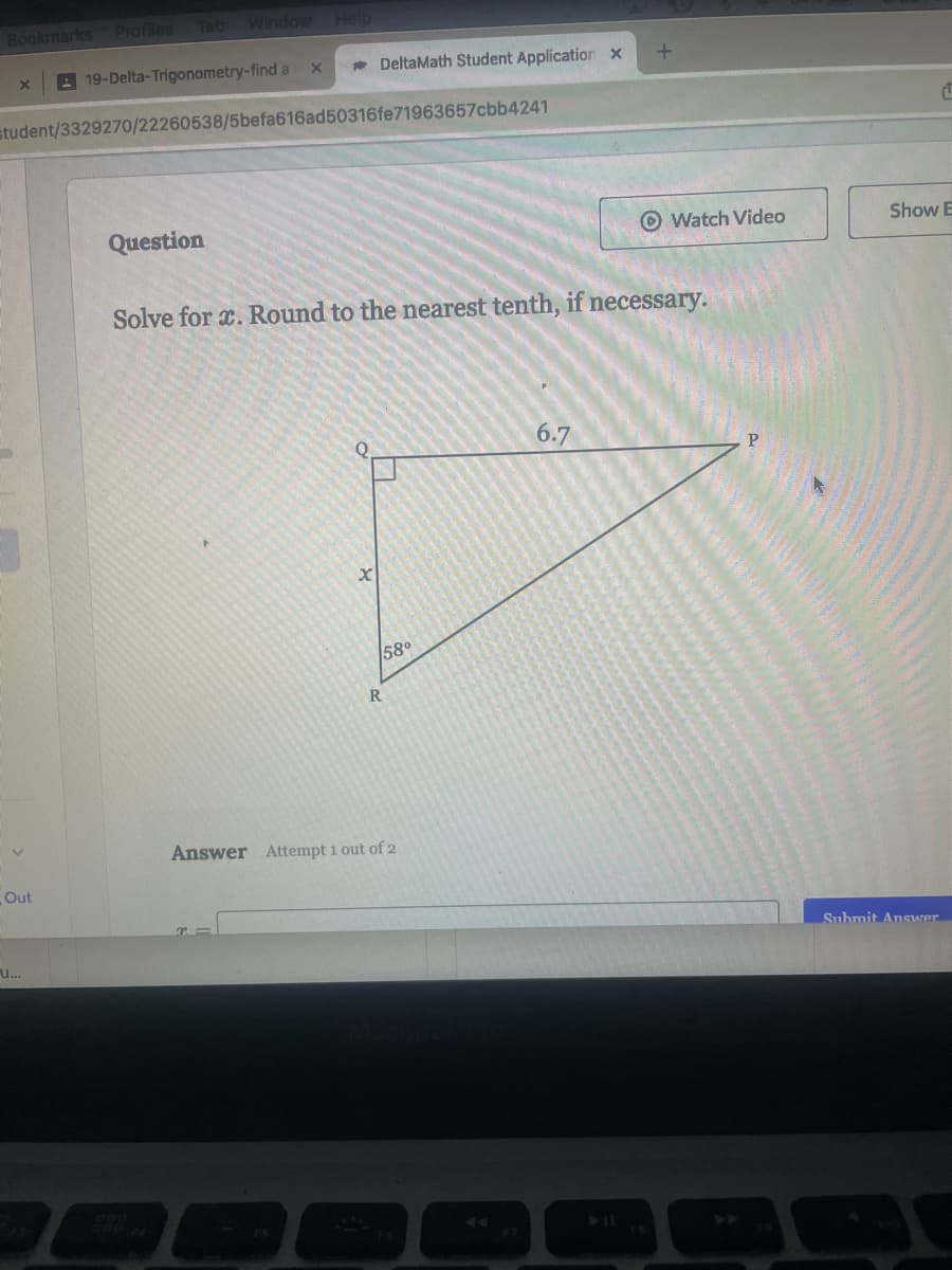 Bookmarks
Out
Profiles
U...
Tab
Window Help
19-Delta-Trigonometry-find a
student/3329270/22260538/5befa616ad50316fe71963657cbb4241
Question
X
DeltaMath Student Application x
O
Solve for x. Round to the nearest tenth, if necessary.
X
58⁰
R
Answer Attempt 1 out of 2
t
Watch Video
6.7
C
Show E
Submit Answer