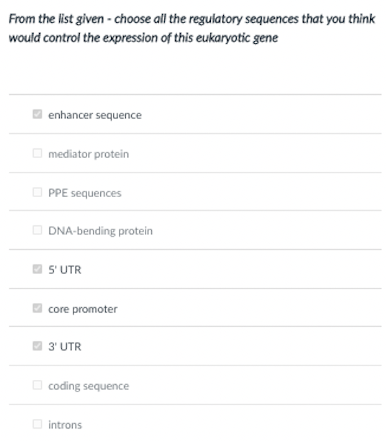 From the list given - choose all the regulatory sequences that you think
would control the expression of this eukaryotic gene
enhancer sequence
O mediator protein
O PPE sequences
DNA-bending protein
5' UTR
core promoter
3' UTR
O coding sequence
O introns
