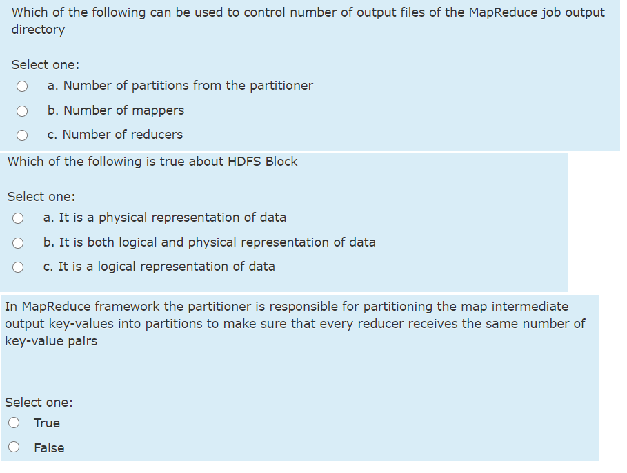 Which of the following can be used to control number of output files of the MapReduce job output
directory
Select one:
a. Number of partitions from the partitioner
b. Number of mappers
c. Number of reducers
Which of the following is true about HDFS Block
Select one:
a. It is a physical representation of data
b. It is both logical and physical representation of data
c. It is a logical representation of data
In MapReduce framework the partitioner is responsible for partitioning the map intermediate
output key-values into partitions to make sure that every reducer receives the same number of
key-value pairs
Select one:
True
False
