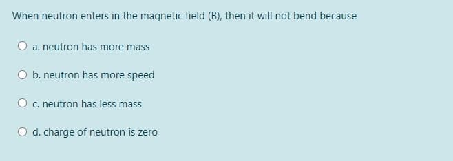 When neutron enters in the magnetic field (B), then it will not bend because
O a. neutron has more mass
O b. neutron has more speed
O c. neutron has less mass
O d. charge of neutron is zero
