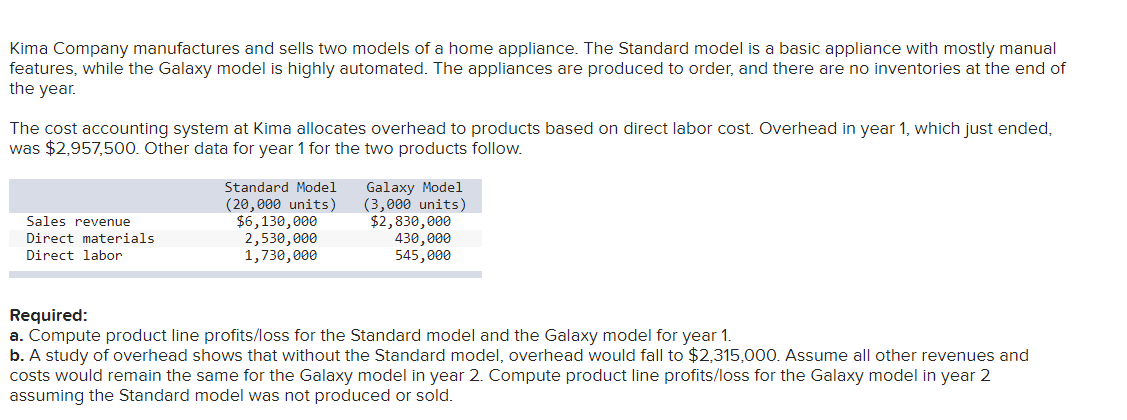 Kima Company manufactures and sells two models of a home appliance. The Standard model is a basic appliance with mostly manual
features, while the Galaxy model is highly automated. The appliances are produced to order, and there are no inventories at the end of
the year.
The cost accounting system at Kima allocates overhead to products based on direct labor cost. Overhead in year 1, which just ended,
was $2,957,500. Other data for year 1 for the two products follow.
Sales revenue
Direct materials
Direct labor
Standard Model
(20,000 units)
$6,130,000
2,530,000
1,730,000
Galaxy Model
(3,000 units)
$2,830,000
430,000
545,000
Required:
a. Compute product line profits/loss for the Standard model and the Galaxy model for year 1.
b. A study of overhead shows that without the Standard model, overhead would fall to $2,315,000. Assume all other revenues and
costs would remain the same for the Galaxy model in year 2. Compute product line profits/loss for the Galaxy model in year 2
assuming the Standard model was not produced or sold.