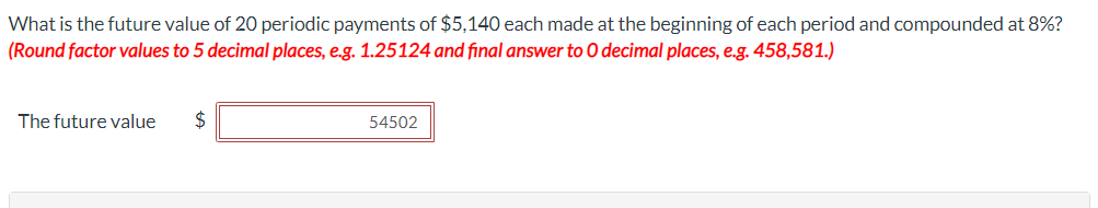 What is the future value of 20 periodic payments of $5,140 each made at the beginning of each period and compounded at 8%?
(Round factor values to 5 decimal places, e.g. 1.25124 and final answer to O decimal places, e.g. 458,581.)
The future value
$
54502