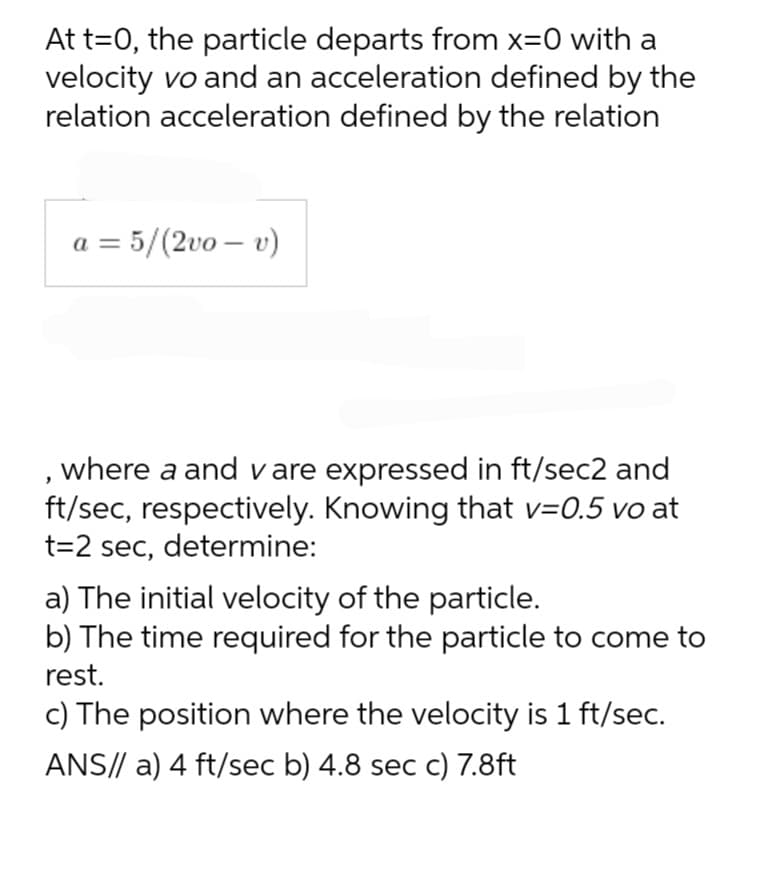 At t=0, the particle departs from x=0 with a
velocity vo and an acceleration defined by the
relation acceleration defined by the relation
a = 5/(2vo - v)
, where a and vare expressed in ft/sec2 and
ft/sec, respectively. Knowing that v=0.5 vo at
t=2 sec, determine:
a) The initial velocity of the particle.
b) The time required for the particle to come to
rest.
c) The position where the velocity is 1 ft/sec.
ANS// a) 4 ft/sec b) 4.8 sec c) 7.8ft