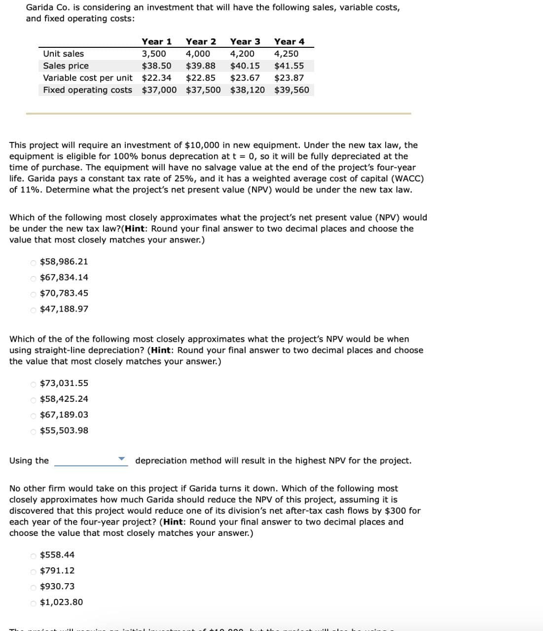 Garida Co. is considering an investment that will have the following sales, variable costs,
and fixed operating costs:
Unit sales
Sales price
Year 1
3,500
$38.50
Year 2
4,000
$39.88
Year 3
4,200
Year 4
4,250
$40.15 $41.55
$22.34 $22.85
$23.67 $23.87
Variable cost per unit
Fixed operating costs $37,000 $37,500 $38,120 $39,560
This project will require an investment of $10,000 in new equipment. Under the new tax law, the
equipment is eligible for 100% bonus deprecation at t = 0, so it will be fully depreciated at the
time of purchase. The equipment will have no salvage value at the end of the project's four-year
life. Garida pays a constant tax rate of 25%, and it has a weighted average cost of capital (WACC)
of 11%. Determine what the project's net present value (NPV) would be under the new tax law.
Which of the following most closely approximates what the project's net present value (NPV) would
be under the new tax law? (Hint: Round your final answer to two decimal places and choose the
value that most closely matches your answer.)
$58,986.21
$67,834.14
$70,783.45
$47,188.97
Which of the of the following most closely approximates what the project's NPV would be when
using straight-line depreciation? (Hint: Round your final answer to two decimal places and choose
the value that most closely matches your answer.)
$73,031.55
$58,425.24
$67,189.03
$55,503.98
Using the
depreciation method will result in the highest NPV for the project.
No other firm would take on this project if Garida turns it down. Which of the following most
closely approximates how much Garida should reduce the NPV of this project, assuming it is
discovered that this project would reduce one of its division's net after-tax cash flows by $300 for
each year of the four-year project? (Hint: Round your final answer to two decimal places and
choose the value that most closely matches your answer.)
$558.44
$791.12
$930.73
$1,023.80