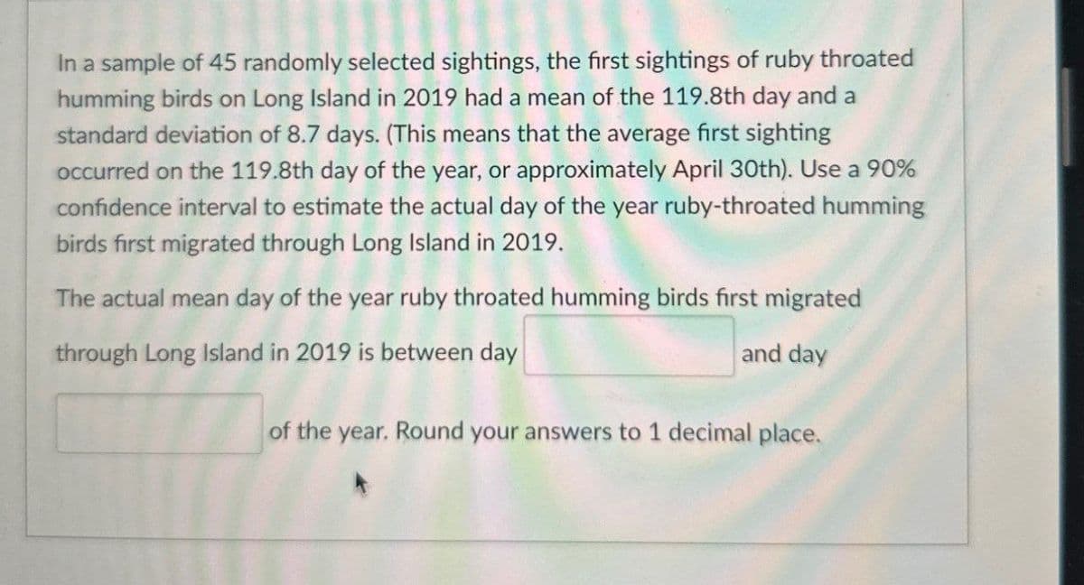 In a sample of 45 randomly selected sightings, the first sightings of ruby throated
humming birds on Long Island in 2019 had a mean of the 119.8th day and a
standard deviation of 8.7 days. (This means that the average first sighting
occurred on the 119.8th day of the year, or approximately April 30th). Use a 90%
confidence interval to estimate the actual day of the year ruby-throated humming
birds first migrated through Long Island in 2019.
The actual mean day of the year ruby throated humming birds first migrated
through Long Island in 2019 is between day
and day
of the year. Round your answers to 1 decimal place.