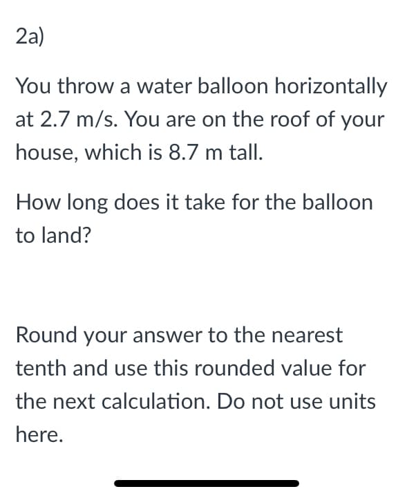 2a)
You throw a water balloon horizontally
at 2.7 m/s. You are on the roof of your
house, which is 8.7 m tall.
How long does it take for the balloon
to land?
Round your answer to the nearest
tenth and use this rounded value for
the next calculation. Do not use units
here.
