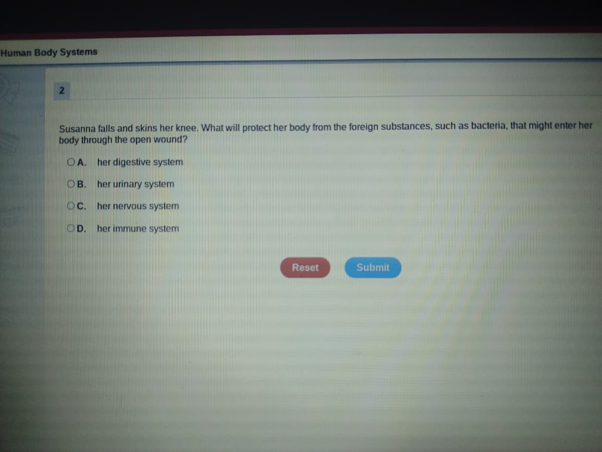 Human Body Systems
Susanna falls and skins her knee. What will protect her body from the foreign substances, such as bacteria, that might enter her
body through the open wound?
OA. her digestive system
OB. her urinary system
OC. her nervous system
OD.
her immune system
Reset
Submit
