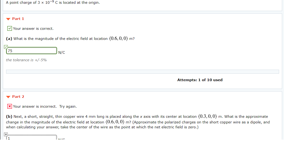 (b) Next, a short, straight, thin copper wire 4 mm long is placed along the x axis with its center at location (0.3,0,0) m. What is the approximate
change in the magnitude of the electric field at location (0.6, 0, 0) m? (Approximate the polarized charges on the short copper wire as a dipole, and
when calculating your answer, take the center of the wire as the point at which the net electric field is zero.)
