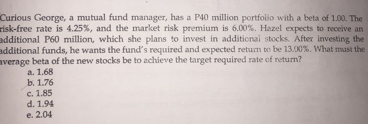 Curious George, a mutual fund manager, has a P40 million portfolio with a beta of 1.00. The
risk-free rate is 4.25%, and the market risk premium is 6.00%. Hazel expects to receive an
additional P60 million, which she plans to invest in additionai stocks. After investing the
additional funds, he wants the fund's required and expected return to be 13.00%. What must the
average
beta of the new stocks be to achieve the target required rate of return?
a. 1.68
b. 1.76
c. 1.85
d. 1.94
e. 2.04
