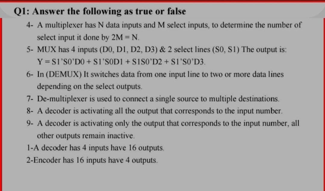 Q1: Answer the following as true or false
4- A multiplexer has N data inputs and M select inputs, to determine the number of
select input it done by 2M N.
5- MUX has 4 inputs (D0, D1, D2, D3) & 2 select lines (S0, S1) The output is:
Y = S1'SO'DO + Sl'SOD1 + S1SO’D2 + S1'S0'D3.
6- In (DEMUX) It switches data from one input line to two or more data lines
depending on the select outputs.
7- De-multiplexer is used to connect a single source to multiple destinations.
8- A decoder is activating all the output that corresponds to the input number.
9- A decoder is activating only the output that corresponds to the input number, all
other outputs remain inactive.
1-A decoder has 4 inputs have 16 outputs.
2-Encoder has 16 inputs have 4 outputs.

