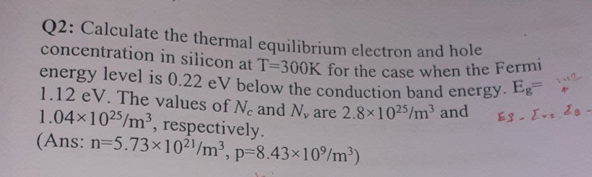 energy level is 0.22 eV below the conduction band energy. Eg=
concentration in silicon at T=300K for the case when the Fermi
Q2: Calculate the thermal equilibrium electron and hole
1.12 eV. The values of N. and N, are 2.8×1025/m' and
1.04x1025/m³, respectively.
(Ans: n=5.73x102'/m³, p=8.43×10/m³)

