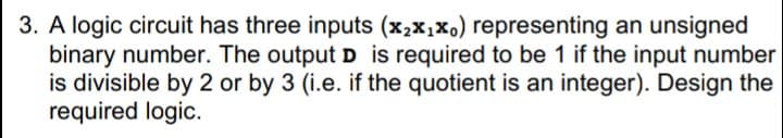 3. A logic circuit has three inputs (x2x,xo) representing an unsigned
binary number. The output D is required to be 1 if the input number
is divisible by 2 or by 3 (i.e. if the quotient is an integer). Design the
required logic.
