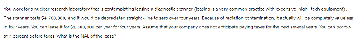 You work for a nuclear research laboratory that is contemplating leasing a diagnostic scanner (leasing is a very common practice with expensive, high-tech equipment).
The scanner costs $4, 700,000, and it would be depreciated straight-line to zero over four years. Because of radiation contamination, it actually will be completely valueless
in four years. You can lease it for $1,380,000 per year for four years. Assume that your company does not anticipate paying taxes for the next several years. You can borrow
at 7 percent before taxes. What is the NAL of the lease?