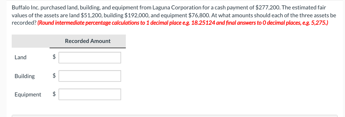 Buffalo Inc. purchased land, building, and equipment from Laguna Corporation for a cash payment of $277,200. The estimated fair
values of the assets are land $51,200, building $192,000, and equipment $76,800. At what amounts should each of the three assets be
recorded? (Round intermediate percentage calculations to 1 decimal place e.g. 18.25124 and final answers to O decimal places, e.g. 5,275.)
Land
Building
Equipment
LA
Recorded Amount