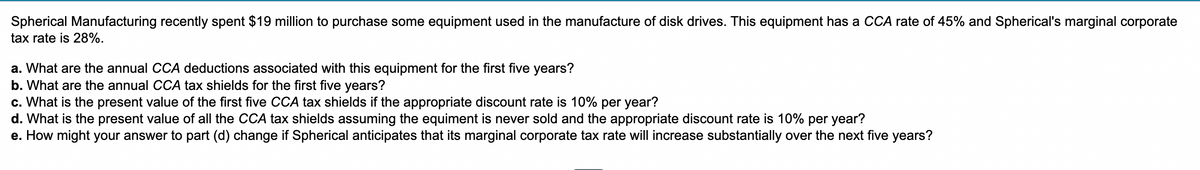 Spherical Manufacturing recently spent $19 million to purchase some equipment used in the manufacture of disk drives. This equipment has a CCA rate of 45% and Spherical's marginal corporate
tax rate is 28%.
a. What are the annual CCA deductions associated with this equipment for the first five years?
b. What are the annual CCA tax shields for the first five years?
c. What is the present value of the first five CCA tax shields if the appropriate discount rate is 10% per year?
d. What is the present value of all the CCA tax shields assuming the equiment is never sold and the appropriate discount rate is 10% per year?
e. How might your answer to part (d) change if Spherical anticipates that its marginal corporate tax rate will increase substantially over the next five years?