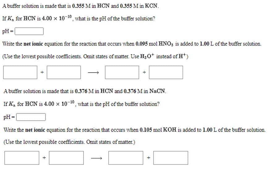 A buffer solution is made that is 0.355 M in HCN and 0.355 M in KCN.
If K, for HCN is 4.00 x 10-10, what is the pH of the buffer solution?
pH =|
Write the net ionic equation for the reaction that occurs when 0.095 mol HNO, is added to 1.00 L of the buffer solution.
(Use the lowest possible coefficients. Omit states of matter. Use H;0* instead of Ht)
A buffer solution is made that is 0.376 M in HCN and 0.376 M in NaCN.
If K, for HCN is 4.00 x 10-10, what is the pH of the buffer solution?
pH =
Write the net ionic equation for the reaction that occurs when 0.105 mol KOH is added to 1.00 L of the buffer solution.
(Use the lowest possible coefficients. Omit states of matter.)
+
