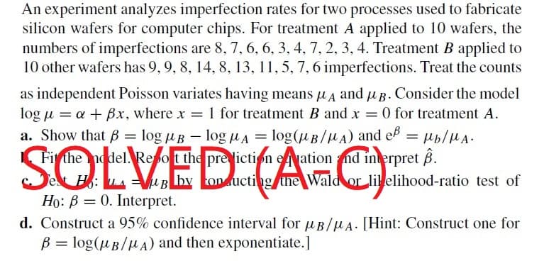 An experiment analyzes imperfection rates for two processes used to fabricate
silicon wafers for computer chips. For treatment A applied to 10 wafers, the
numbers of imperfections are 8, 7, 6, 6, 3, 4, 7, 2, 3, 4. Treatment B applied to
10 other wafers has 9, 9, 8, 14, 8, 13, 11, 5, 7, 6 imperfections. Treat the counts
as independent Poisson variates having means μA and µg. Consider the model
log μ = a + Bx, where x = 1 for treatment B and x = 0 for treatment A.
a. Show that B =
logμB - log μA = log(μB/A) and eß = μb/MA.
Firthe addel. Report the prediction eation and interpret 8.
Sol
UAB by onducting the Wald or likelihood-ratio test of
Ho: B = 0. Interpret.
d. Construct a 95% confidence interval for B/A. [Hint: Construct one for
B = log(μB/μA) and then exponentiate.]