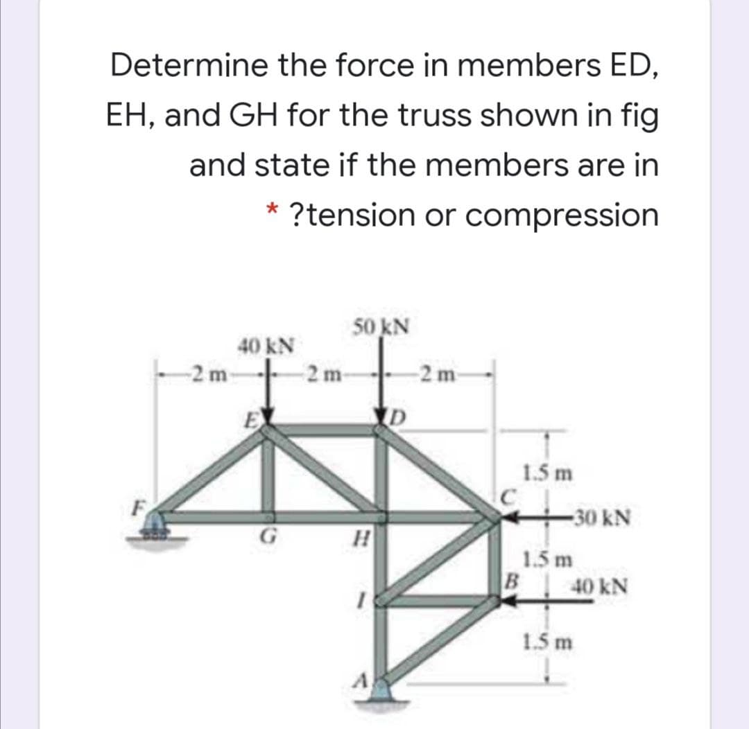 Determine the force in members ED,
EH, and GH for the truss shown in fig
and state if the members are in
* ?tension or compression
50 kN
40 kN
-2 m
2m-
-2 m
1.5 m
30 kN
1.5 m
B
40 kN
1.5 m
