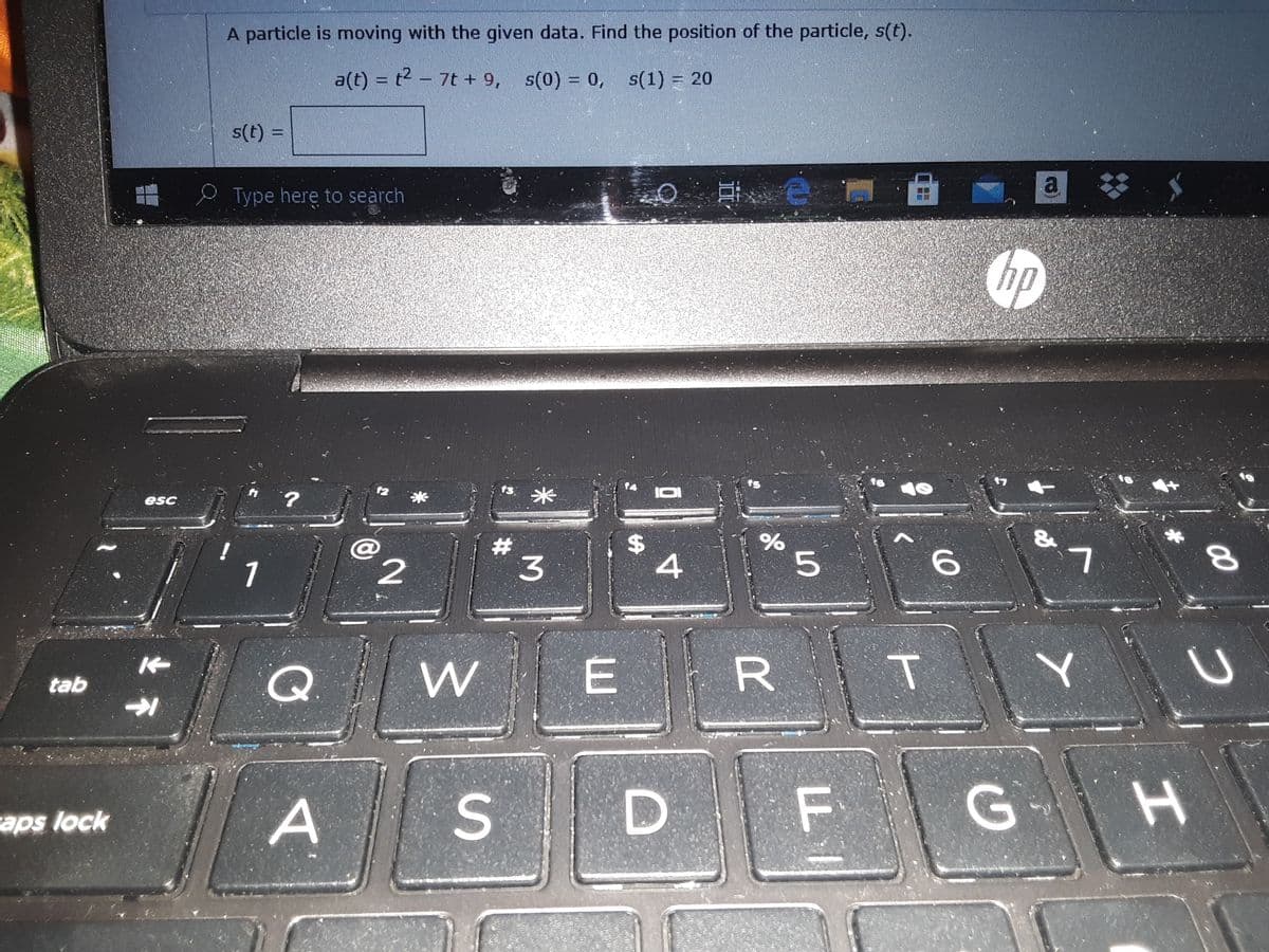 A particle is moving with the given data. Find the position of the particle, s(t).
a(t) = t2 - 7t + 9, s(0) = 0, s(1) = 20
s(t) =
%3D
e Type here to search
hp
米
esc
1
3.
Q.
tab
A
F G
aps lock
96
%24
E.
2.
