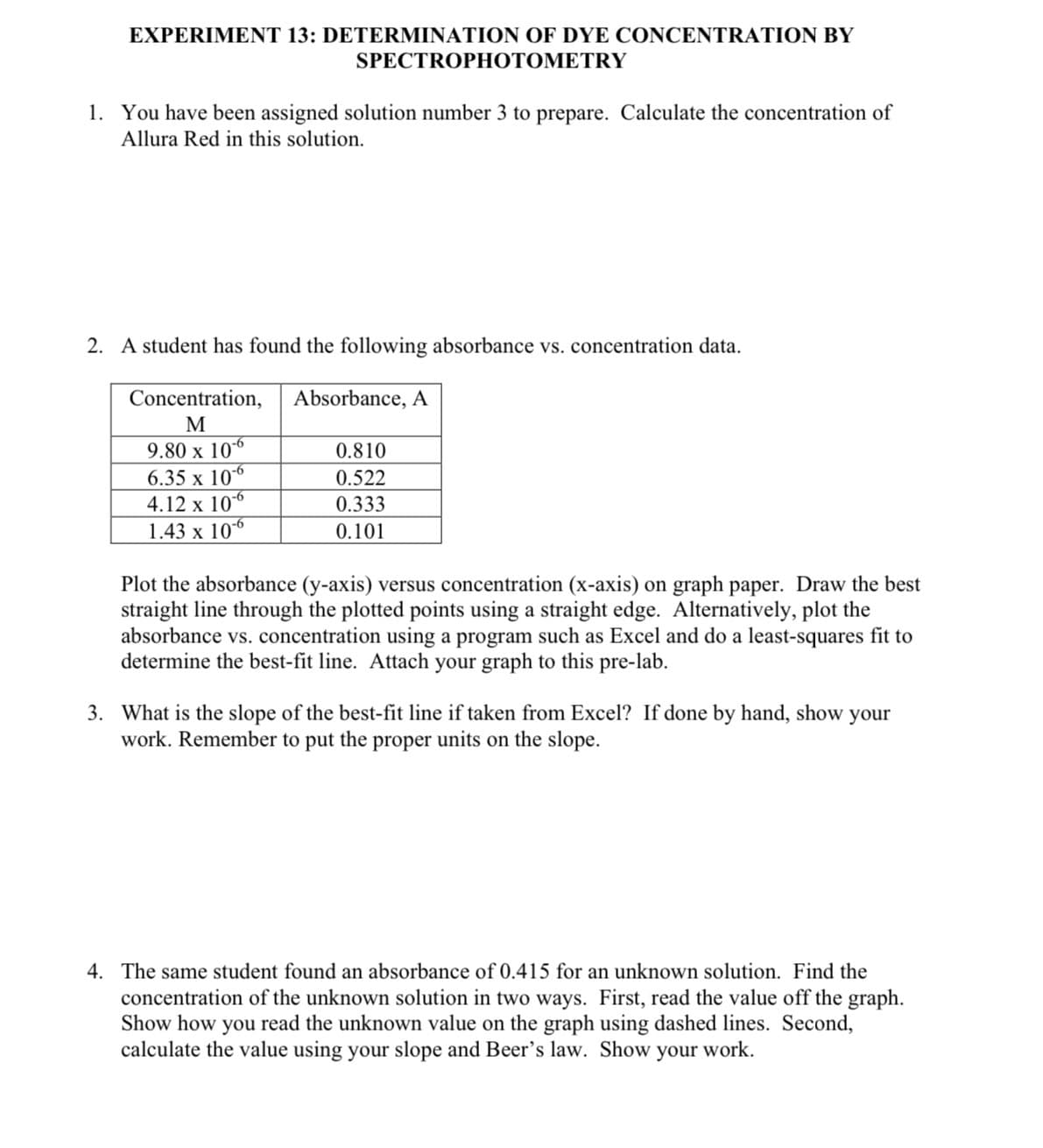 EXPERIMENT 13: DETERMINATION OF DYE CONCENTRATION BY
SPECTROPHOTOMETRY
1. You have been assigned solution number 3 to prepare. Calculate the concentration of
Allura Red in this solution.
2. A student has found the following absorbance vs. concentration data.
Concentration,
M
9.80 x 10-6
6.35 x 10-6
4.12 x 10-6
1.43 x 10-6
Absorbance, A
0.810
0.522
0.333
0.101
Plot the absorbance (y-axis) versus concentration (x-axis) on graph paper. Draw the best
straight line through the plotted points using a straight edge. Alternatively, plot the
absorbance vs. concentration using a program such as Excel and do a least-squares fit to
determine the best-fit line. Attach your graph to this pre-lab.
3. What is the slope of the best-fit line if taken from Excel? If done by hand, show your
work. Remember to put the proper units on the slope.
4. The same student found an absorbance of 0.415 for an unknown solution. Find the
concentration of the unknown solution in two ways. First, read the value off the graph.
Show how you read the unknown value on the graph using dashed lines. Second,
calculate the value using your slope and Beer's law. Show your work.