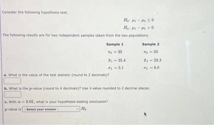 Consider the following hypothesis test.
Ho: 1-₂ ≤0
H₁: 1-2>0
The following results are for two independent samples taken from the two populations.
Sample 11
n₁ = 35
7₁ = 25.4
0₁1=5.1
a. What is the value of the test statistic (round to 2 decimals)?
Sample 2
= 50
c. With a = 0.05, what is your hypothesis testing conclusion?
p-value is - Select your answer -
Ho
7₂ =
₂23.3
0₂= 6.0
b. What is the p-value (round to 4 decimals)? Use z-value rounded to 2 decimal places.
