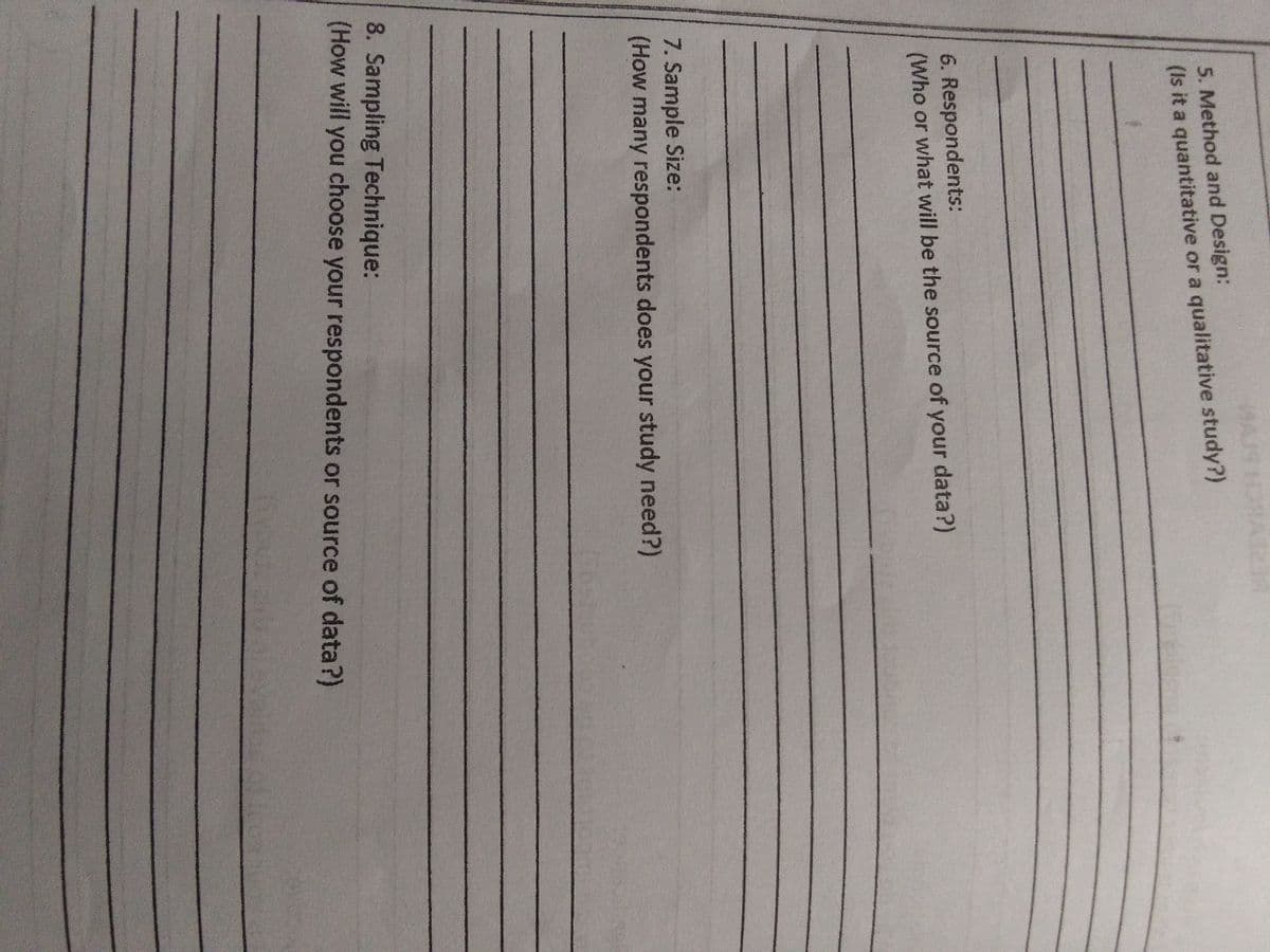 5. Method and Design:
(Is it a quantitative or a qualitative study?)
6. Respondents:
(Who or what will be the source of your data?)
7. Sample Size:
(How many respondents does your study need?)
8. Sampling Technique:
(How will you choose your respondents or source of data?)
